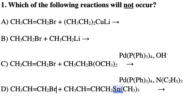 1. Which of the following reactions will not occur?
A) CH3CH=CH₂Br + (CH3CH₂)2Culi →
B) CH3CH₂Br + CH3CH₂Li →
C) CH3CH=CH₂Br + CH3CH₂B(OCH3)2
Pd(P(Ph)3)4, OH-
Pd(P(Ph)3)4, N(C₂H5)3
D) CH3CH=CH₂Br| + CH3CH=CHCH₂Sn(CH3)3