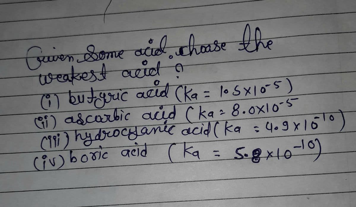 Guver some acid, choose the
weakest acid a
(1) butyric acid (ka = 105x10-5)
а
(ii) ascorbic and (ka = 8.0x10-5
(991) hydrocyanic acid (ka = 4.9x15¹0)
(iv) boric acid (ka = 5.8x10-10)