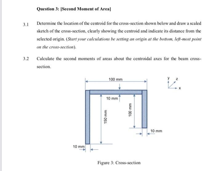 Question 3: [Second Moment of Area]
3.1
Determine the location of the centroid for the cross-section shown below and draw a scaled
sketch of the cross-section, clearly showing the centroid and indicate its distance from the
selected origin. (Start your calculations be setting an origin at the bottom, left-most point
on the cross-section).
3.2
Calculate the second moments of areas about the centroidal axes for the beam cross-
section.
100 mm
y
10 mm
10 mm
10 mm
Figure 3: Cross-section
ww 001
ww OSL
