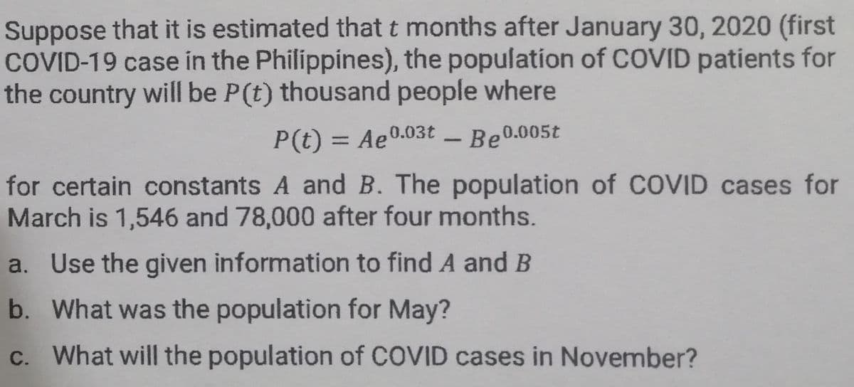 Suppose that it is estimated that t months after January 30, 2020 (first
COVID-19 case in the Philippines), the population of COVID patients for
the country will be P(t) thousand people where
P(t) = Ae0.03t – Be0.005t
for certain constants A and B. The population of COVID cases for
March is 1,546 and 78,000 after four months.
a. Use the given information to find A and B
b. What was the population for May?
c. What will the population of COVID cases in November?
