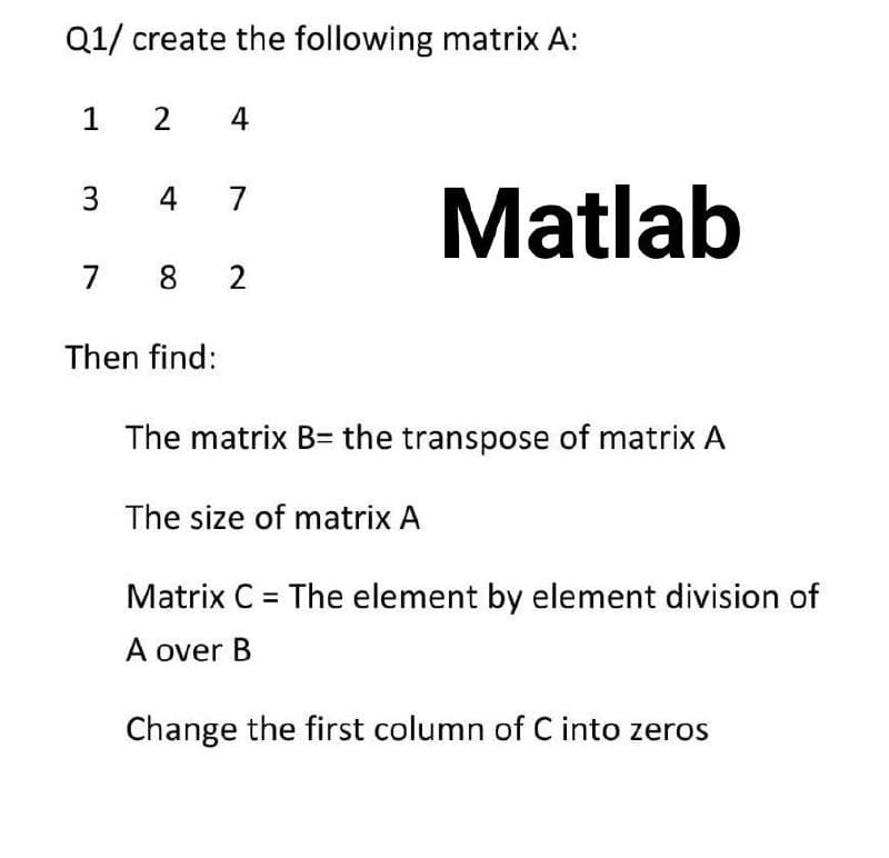 Q1/ create the following matrix A:
1
2
4
Matlab
3
4 7
7 8
2
Then find:
The matrix B= the transpose of matrix A
The size of matrix A
Matrix C = The element by element division of
A over B
Change the first column of C into zeros
