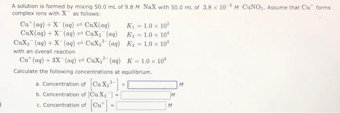 A solution is formed by mixing 50.0 mL of 9.8 M NaX with 50.0 ml of 3.8 x 103 M CUNO,. Assume that Cu" forms
complex ions with X as follows:
Cu* (ag) +X (aq) = CuX(aq)
CuX(aq) + X (ag) CuX2 (aq) K2 1.0 x 10
CuX2 (aq) + X (aq) CuX,- (aq) K = 1.0 x 10.
K = 1.0 x 10
%3D
with an overall reaction
Cu" (aq) + 3X (aq) CuX,- (aq) K 1.0 x 10°
Calculate the following concentrations at equilibrium.
a. Concentration of
b. Concentration of (Cu X2")
c. Concentration of Cu"-
M.
