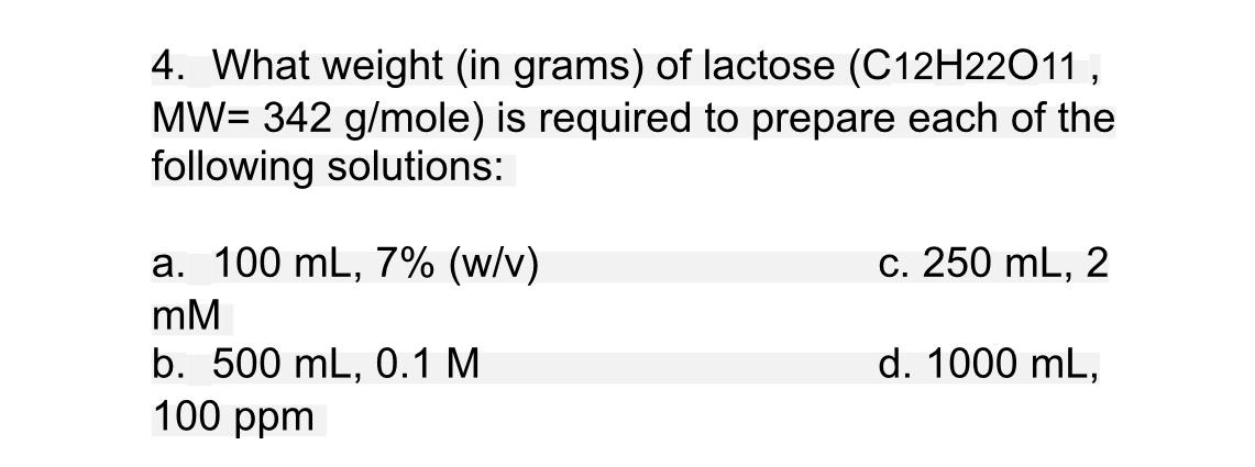 4. What weight (in grams) of lactose (C12H22011,
MW= 342 g/mole) is required to prepare each of the
following solutions:
a. 100 mL, 7% (w/v)
c. 250 mL,
2
mM
d. 1000 mL,
b. 500 mL, 0.1 M
100 ppm
