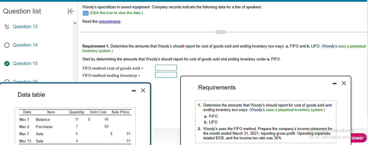 Question list
Question 13
O Question 14
✔Question 15
Question 16.
Data table
Date
Mar 1
Mar 2
Mar 7
Mar 13
Item
Balance
Purchase
Sale
Sale
K
Woody's specializes in sound equipment. Company records indicate the following data for a line of speakers:
(Click the icon to view the data.)
Read the requirements.
Requirement 1. Determine the amounts that Woody's should report for cost of goods sold and ending inventory two ways: a. FIFO and b. LIFO. (Woody's uses perpetual
inventory system.)
Start by determining the amounts that Woody's should report for cost of goods sold and ending inventory under a. FIFO.
FIFO method cost of goods sold =
FIFO method ending inventory =
Quantity
11
7
6
4
Unit Cost Sale Price
$
46
68
$
C
91
91
Requirements
1. Determine the amounts that Woody's should report for cost of goods sold and
ending inventory two ways: (Woody's uses a perpetual inventory system.)
a. FIFO
b. LIFO
- X
2. Woody's uses the FIFO method. Prepare the company's income statement for Windows
the month ended March 31, 2021, reporting gross profit. Operating expenses
totaled $330, and the income tax rate was 35%.
Go to Settings to activiswern