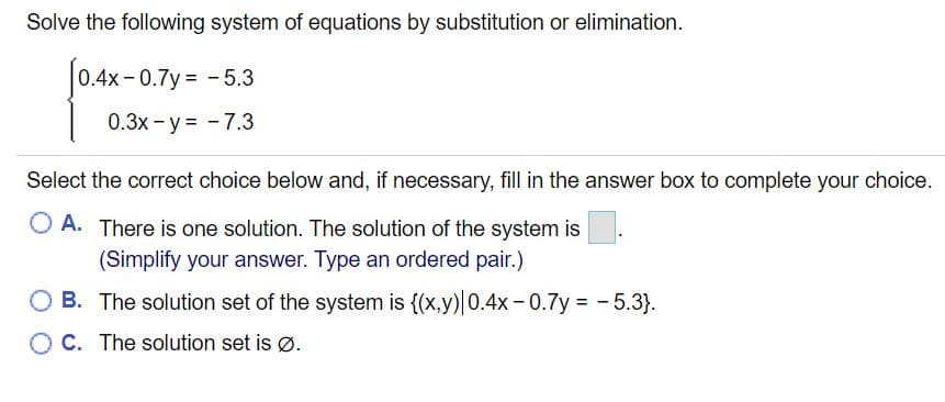 Solve the following system of equations by substitution or elimination.
0.4x- 0.7y = -5.3
0.3x - y = - 7.3
Select the correct choice below and, if necessary, fill in the answer box to complete your choice.
O A. There is one solution. The solution of the system is
(Simplify your answer. Type an ordered pair.)
O B. The solution set of the system is {(x,y)|0.4x-0.7y = - 5.3}.
O C. The solution set is Ø.
