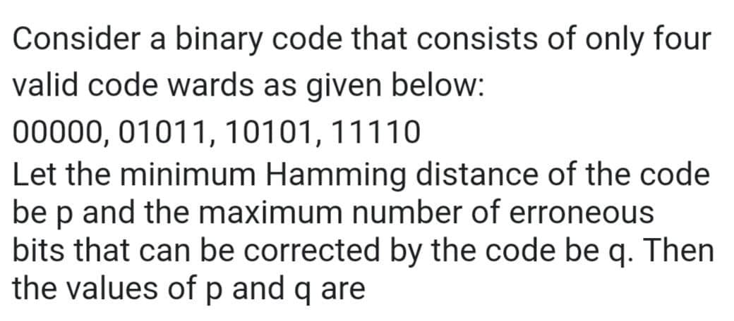 Consider a binary code that consists of only four
valid code wards as given below:
00000, 01011, 10101, 11110
Let the minimum Hamming distance of the code
be p and the maximum number of erroneous
bits that can be corrected by the code be q. Then
the values of p and q are