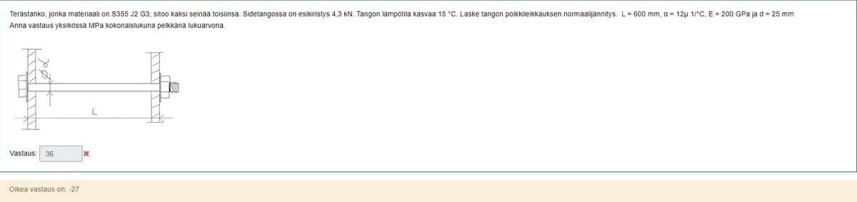 Terästanko, jonka materiaali on $355 J2 G3, sitoo kaksi seinää toisiinsa. Sidetangossa on esikiristys 4,3 kN. Tangon lämpötila kasvaa 15 °C. Laske tangon poikkileikkauksen normaalijännitys. L = 600 mm, a = 12μ 1/°C, E = 200 GPa ja d = 25 mm
Anna vastaus yksikössä MPa kokonaislukuna pelkkänä lukuarvona.
Vastaus: 36
Oikea vastaus on: -27
x
L
UIT