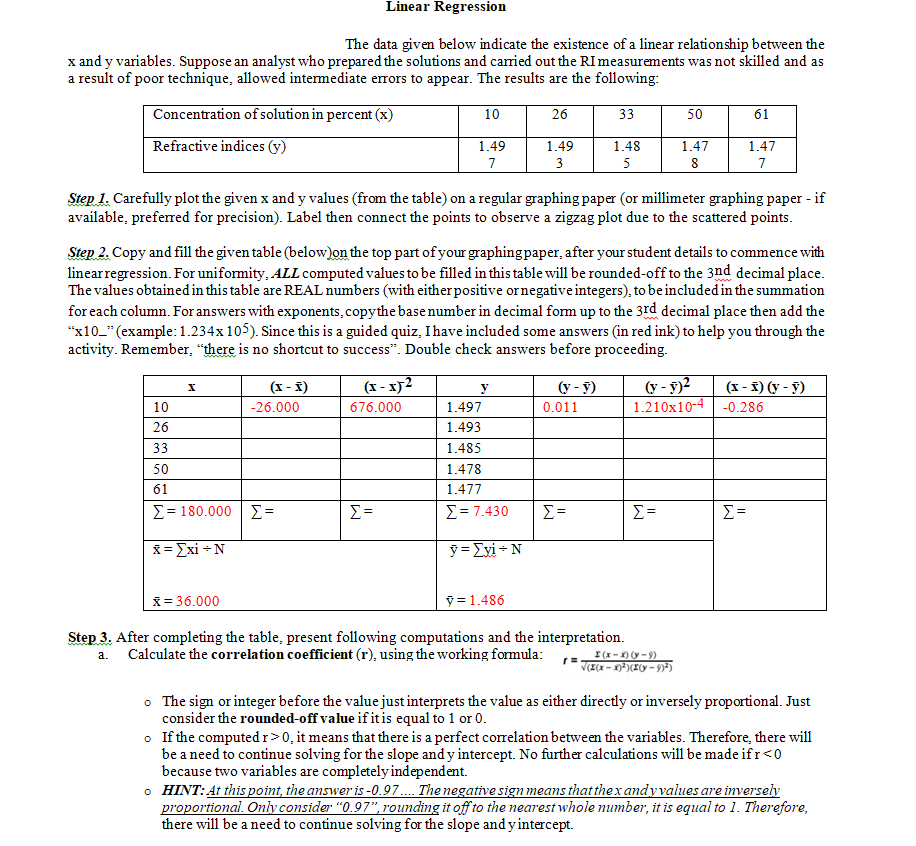 Linear Regression
The data given below indicate the existence of a linear relationship between the
x and y variables. Suppose an analyst who prepared the solutions and carried out the RI measurements was not skilled and as
a result of poor technique, allowed intermediate errors to appear. The results are the following:
Concentration of solution in percent (x)
10
26
33
50
61
Refractive indices (y)
1.49
1.49
1.48
1.47
1.47
7
5
8
7
Step 1. Carefully plot the given x and y values (from the table) on a regular graphing paper (or millimeter graphing paper - if
available, preferred for precision). Label then connect the points to observe a zigzag plot due to the scattered points.
Step 2. Copy and fill the given table (below)on the top part of your graphing paper, after your student details to commence with
linearregression. For uniformity, ALL computed values to be filled in this table will be rounded-off to the 3nd decimal place.
The values obtainedin this table are REAL numbers (with eitherpositive ornegative integers), to be included in the summation
for each column. For answers with exponents, copythe base number in decimal form up to the 3rd decimal place then add the
"x10_"(example:1.234x 105). Since this is a guided quiz, Ihave included some answers (in red ink) to help you through the
activity. Remember, "there is no shortcut to success". Double check answers before proceeding.
(x - x)2
(y - y)?
1.210x10-4
(x - £) (y - §)
(x - f)
y
(y - y)
10
-26.000
676.000
1.497
0.011
-0.286
26
1.493
33
1.485
50
1.478
61
1.477
Σ- 180.000 | Σ-
E =
Σ- 7.430
Σ
Σ
X= Exi +N
ỹ = Exi - N
X= 36.000
ỹ = 1.486
Step 3. After completing the table, present following computations and the interpretation.
Calculate the correlation coefficient (r), using the working formula:
I(x-X) (y-9)
V(I(x – x)³)(X(y = 9)*)
a.
• The sign or integer before the value just interprets the value as either directly or inversely proportional. Just
consider the rounded-off value if it is equal to 1 or 0.
o If the computed r>0, it means that there is a perfect correlation between the variables. Therefore, there will
be a need to continue solving for the slope and y intercept. No further calculations will be made ifr<0
because two variables are completely independent.
o HINT: At this point, the answer is -0.97.. The negative sign means that thex andyvalues are inversely
proportional. Ony consider "0.97", rounding it off to the nearest whole number, it is equal to 1. Therefore,
there will be a need to continue solving for the slope and y intercept.
