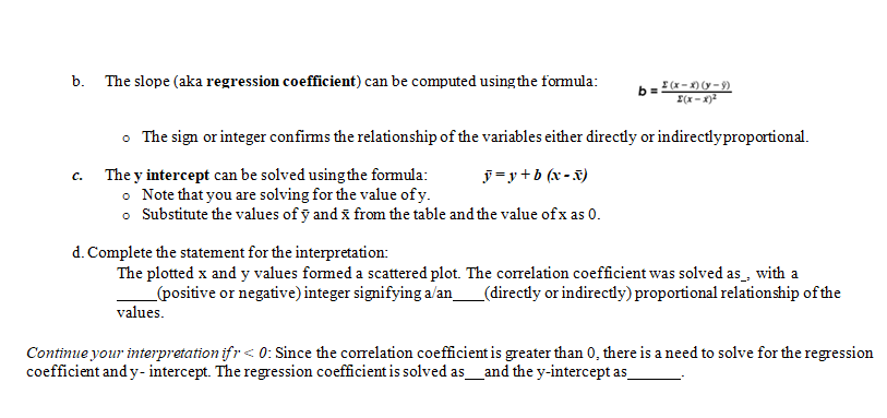 b. The slope (aka regression coefficient) can be computed using the formula:
b =
I (x-) (y - 9)
I(x-x)2
• The sign or integer confirms the relationship of the variables either directly or indirectlyproportional.
ỹ=y+b (x - x)
The y intercept can be solved using the formula:
• Note that you are solving for the value of y.
o Substitute the values of ỹ and x from the table and the value of x as 0.
с.
d. Complete the statement for the interpretation:
The plotted x and y values formed a scattered plot. The correlation coefficient was solved as_, with a
_(positive or negative) integer signifying a/an_(directly or indirectly) proportional relationship of the
values.
Continue your interpretation ifr< 0: Since the correlation coefficient is greater than 0, there is a need to solve for the regression
coefficient and y- intercept. The regression coefficient is solved as_and the y-intercept as
