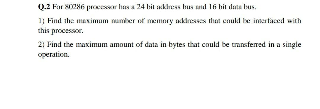 Q.2 For 80286 processor has a 24 bit address bus and 16 bit data bus.
1) Find the maximum number of memory addresses that could be interfaced with
this processor.
2) Find the maximum amount of data in bytes that could be transferred in a single
operation.
