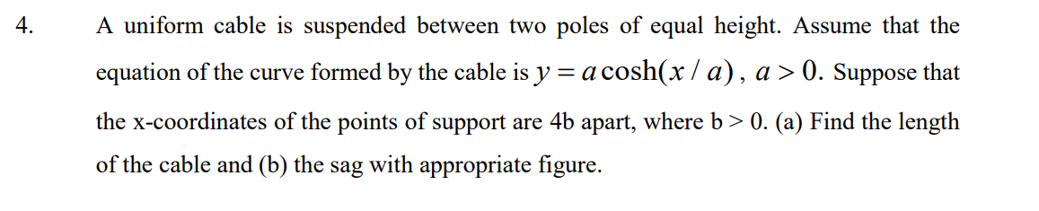 4.
A uniform cable is suspended between two poles of equal height. Assume that the
equation of the curve formed by the cable is y = a cosh(x / a), a > 0. Suppose that
the x-coordinates of the points of support are 4b apart, where b> 0. (a) Find the length
of the cable and (b) the sag with appropriate figure.
