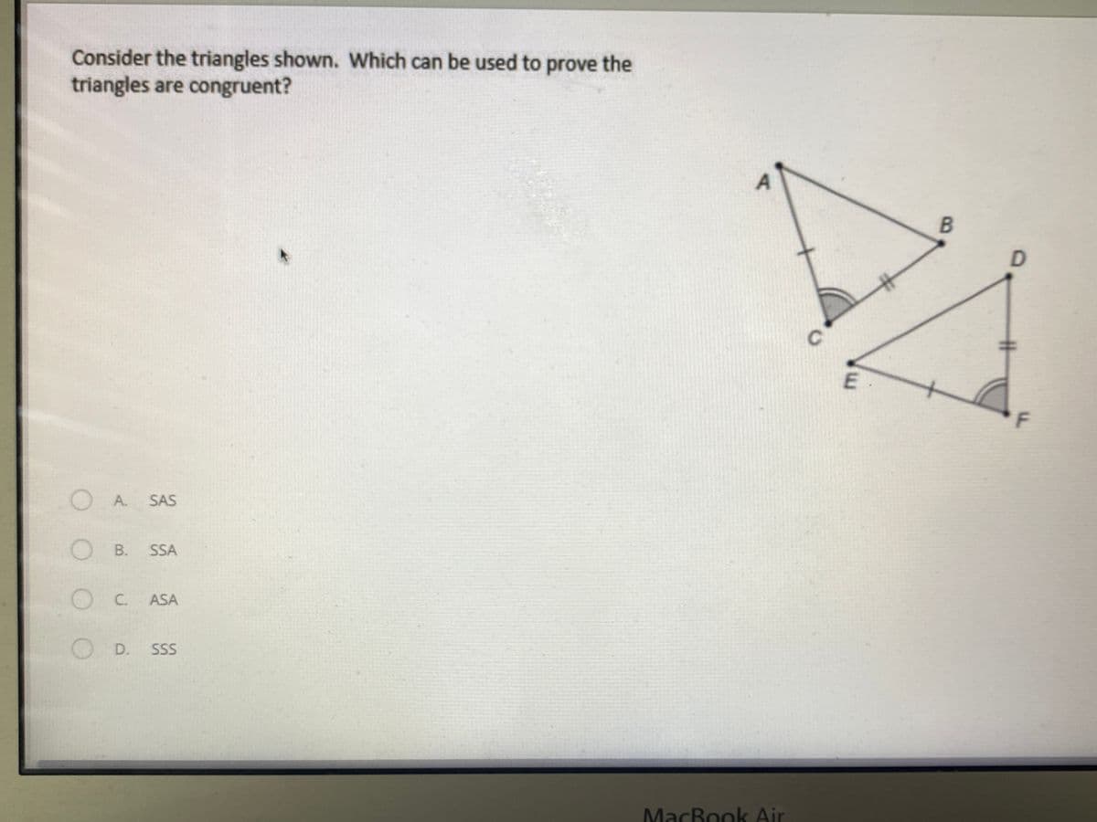 Consider the triangles shown. Which can be used to prove the
triangles are congruent?
%23
E.
F
OA.
SAS
O B.
SSA
OC. ASA
OD.
SSS
MacBook Air
