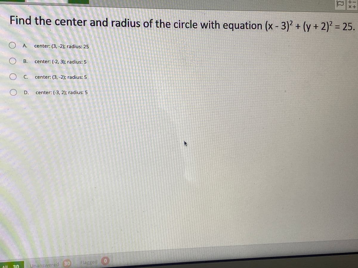 Find the center and radius of the circle with equation (x - 3)² + (y + 2)² = 25.
O A.
center: (3, -2); radius: 25
O B.
center: (-2, 3); radius: 5
OC.
center: (3, -2); radius: 5
OD.
center: (-3, 2); radius: 5
Flagged 0
30
Unanswered 30
ll
