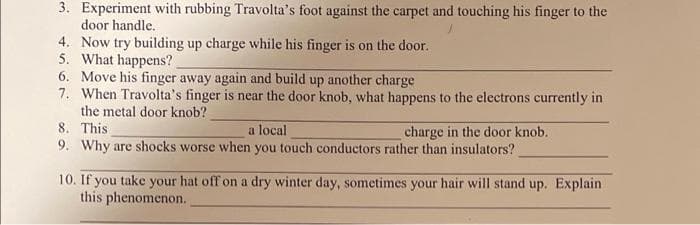 3. Experiment with rubbing Travolta's foot against the carpet and touching his finger to the
door handle.
4. Now try building up charge while his finger is on the door.
5. What happens?
6. Move his finger away again and build up another charge
7. When Travolta's finger is near the door knob, what happens to the electrons currently in
the metal door knob?
8. This
9. Why are shocks worse when you touch conductors rather than insulators?
a local
charge in the door knob.
10. If you take your hat off on a dry winter day, sometimes your hair will stand up. Explain
this phenomenon.

