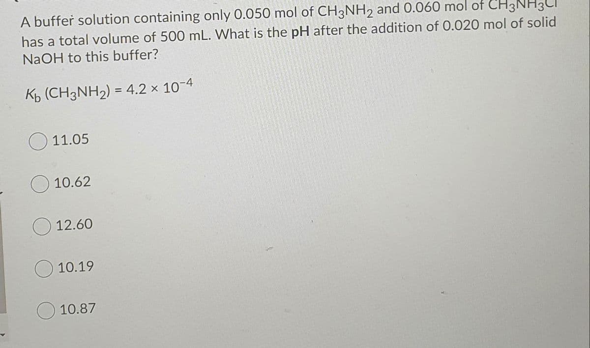 A buffer solution containing only 0.050 mol of CH3NH2 and 0.060 mol of CH3
has a total volume of 500 mL. What is the pH after the addition of 0.020 mol of solid
NaOH to this buffer?
Kb (CH3NH2) = 4.2 × 10-4
11.05
10.62
12.60
10.19
10.87
