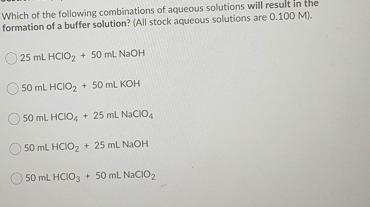 Which of the following combinations of aqueous solutions will result in the
formation of a buffer solution? (All stock aqueous solutions are 0.100 M).
25 mL HCIO, + 50 mL NaOH
50 mL HCIO2 + 50 mL KOH
50 mL HCIO4 + 25 mL NaCIO4
50 mL HCIO2 + 25 mL NaOH
50 mL HCIO3 + 50 mL NaCIO2
