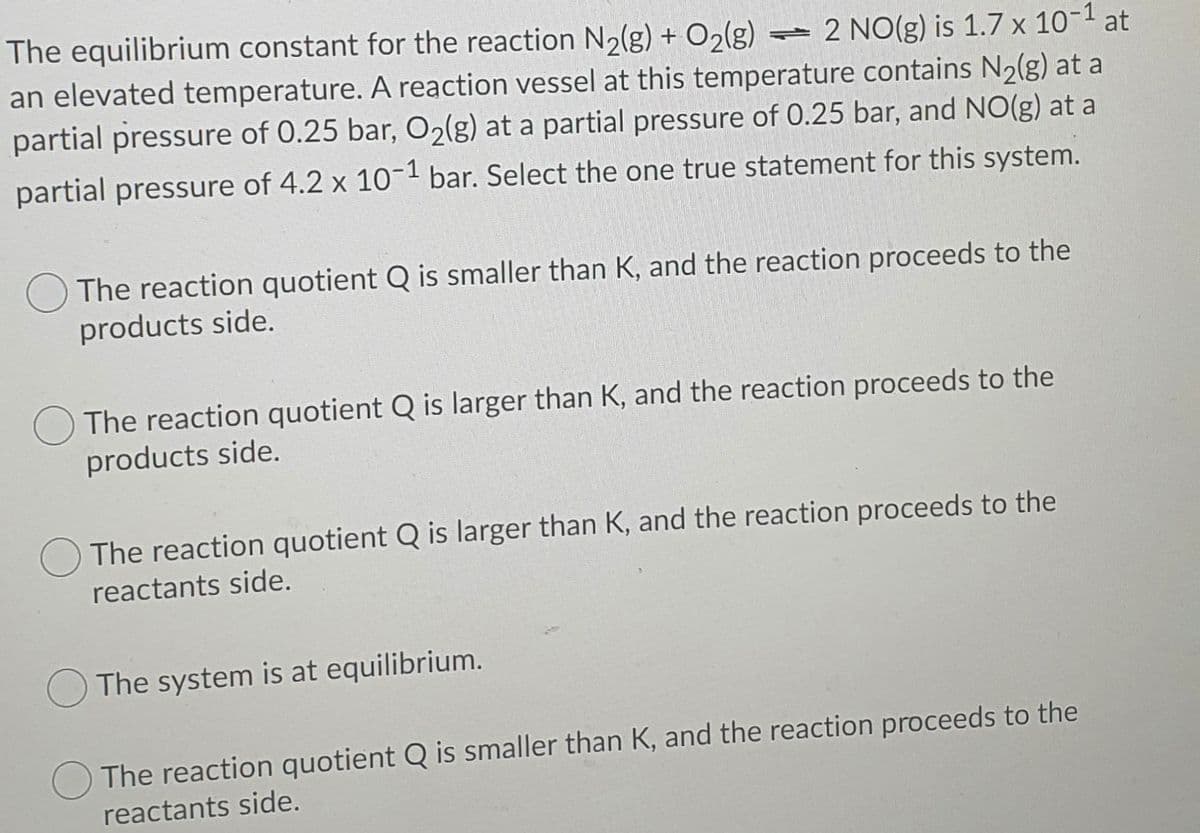 The equilibrium constant for the reaction N2(g) + O2(g)
an elevated temperature. A reaction vessel at this temperature contains N2(g) at a
partial pressure of 0.25 bar, O2(g) at a partial pressure of 0.25 bar, and NO(g) at a
- 2 NO(g) is 1.7 x 10-1 at
partial pressure of 4.2 x 10- bar. Select the one true statement for this system.
The reaction quotient Q is smaller than K, and the reaction proceeds to the
products side.
The reaction quotient Q is larger than K, and the reaction proceeds to the
products side.
The reaction quotient Q is larger than K, and the reaction proceeds to the
reactants side.
The system is at equilibrium.
The reaction quotient Q is smaller than K, and the reaction proceeds to the
reactants side.
