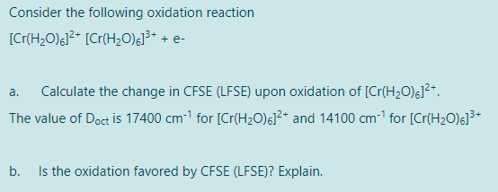 Consider the following oxidation reaction
[Cr(H,O);]²* [Cr(H>O);]³* + e-
Calculate the change in CFSE (LFSE) upon oxidation of [Cr(H2O)G]²*.
a.
The value of Doct is 17400 cm-1 for [Cr(H20)6]²* and 14100 cm- for [Cr(H2O)6]³*
b. Is the oxidation favored by CFSE (LFSE)? Explain.
