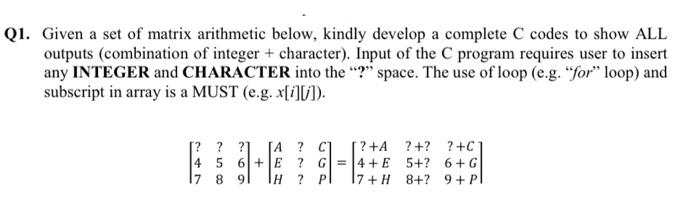 Q1. Given a set of matrix arithmetic below, kindly develop a complete C codes to show ALL
outputs (combination of integer + character). Input of the C program requires user to insert
any INTEGER and CHARACTER into the "?" space. The use of loop (e.g. "for" loop) and
subscript in array is a MUST (e.g. x[i][/]).
[? ? ?]
[A ? C]
[?+A
? +?
? +C
4 5 6+E ? G=4+E 5+? 6+ G
? P
17 8 9
HI
7+ H 8+? 9 + Pl
