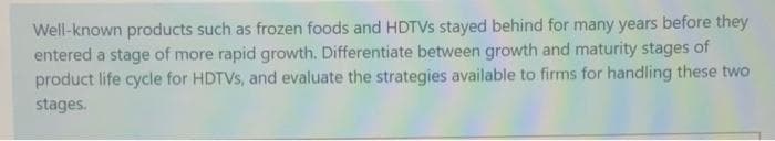 Well-known products such as frozen foods and HDTVS stayed behind for many years before they
entered a stage of more rapid growth. Differentiate between growth and maturity stages of
product life cycle for HDTVS, and evaluate the strategies available to firms for handling these two
stages.

