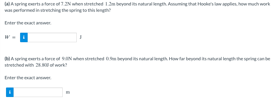 (a) A spring exerts a force of 7.2N when stretched 1.2m beyond its natural length. Assuming that Hooke's law applies, how much work
was performed in stretching the spring to this length?
Enter the exact answer.
W = i
(b) A spring exerts a force of 9.0N when stretched 0.9m beyond its natural length. How far beyond its natural length the spring can be
stretched with 28.80J of work?
Enter the exact answer.
i
J
m