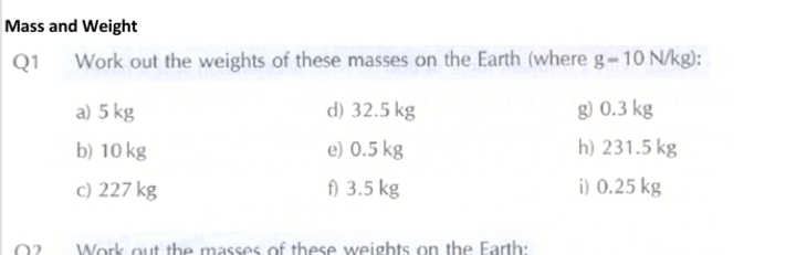 Mass and Weight
Q1
Work out the weights of these masses on the Earth (where g-10 N/kg):
a) 5 kg
d) 32.5 kg
g) 0.3 kg
b) 10 kg
e) 0.5 kg
h) 231.5 kg
c) 227 kg
f) 3.5 kg
i) 0.25 kg
Work out the masses of these weights on the Earth:

