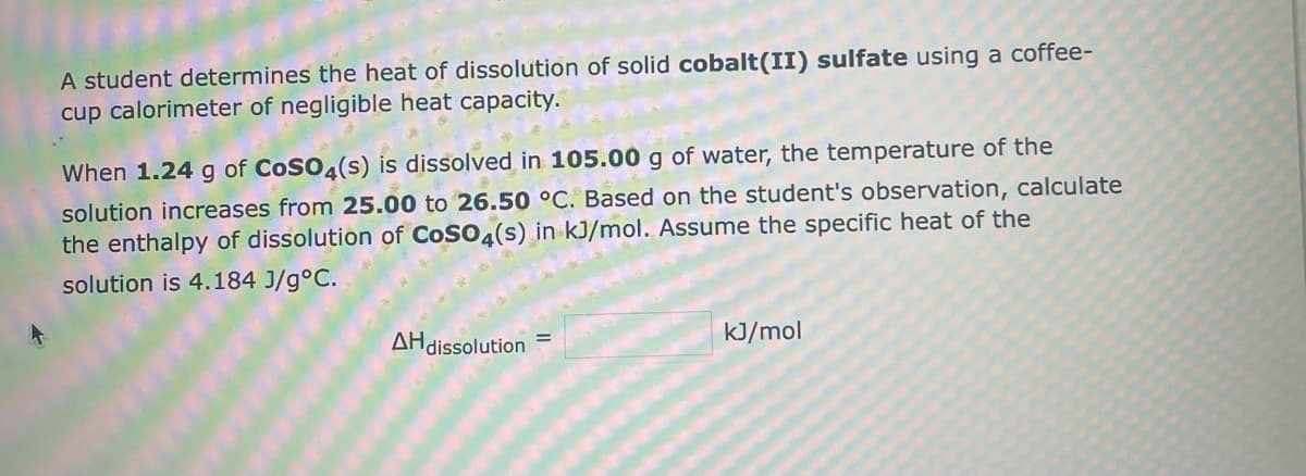A student determines the heat of dissolution of solid cobalt(II) sulfate using a coffee-
cup calorimeter of negligible heat capacity.
When 1.24 g of CoSO4(s) is dissolved in 105.00 g of water, the temperature of the
solution increases from 25.00 to 26.50 °C. Based on the student's observation, calculate
the enthalpy of dissolution of CoSO4(s) in kJ/mol. Assume the specific heat of the
solution is 4.184 J/g °C.
AH dissolution
kJ/mol