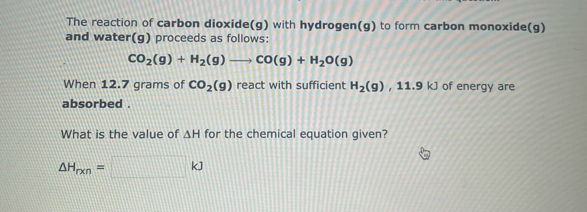 The reaction of carbon dioxide(g) with hydrogen (g) to form carbon monoxide(g)
and water(g) proceeds as follows:
CO₂(g) + H₂(g) → › CO(g) + H₂O(g)
When 12.7 grams of CO₂(g) react with sufficient H₂(g), 11.9 kJ of energy are
absorbed.
What is the value of AH for the chemical equation given?
AHrxn =
KJ
Sh
H