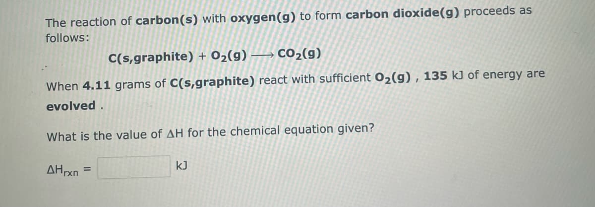 The reaction of carbon(s) with oxygen (g) to form carbon dioxide(g) proceeds as
follows:
C(s,graphite) + O₂(g) → CO₂(g)
When 4.11 grams of C(s,graphite) react with sufficient O₂(g), 135 kJ of energy are
evolved.
What is the value of AH for the chemical equation given?
AHrxn
=
kJ