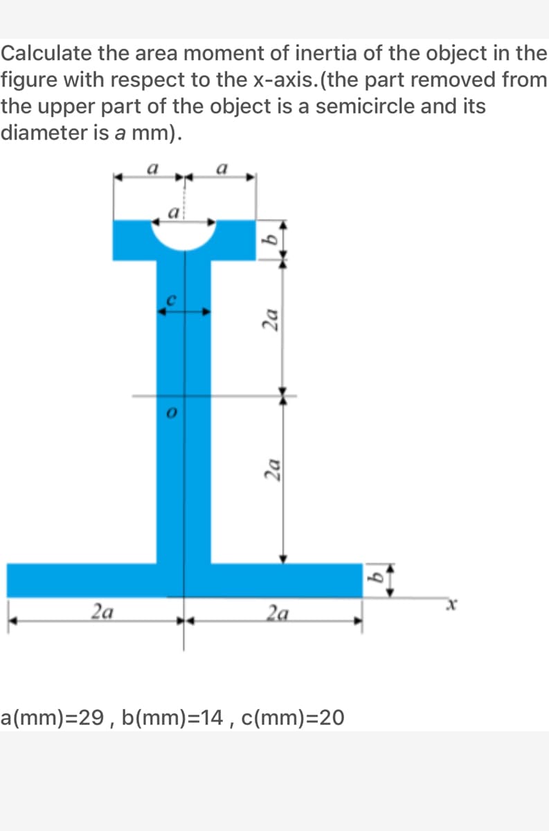 Calculate the area moment of inertia of the object in the
figure with respect to the x-axis.(the part removed from
the upper part of the object is a semicircle and its
diameter is a mm).
2a
2a
a(mm)=29, b(mm)=14, c(mm)=20
2a
2a
