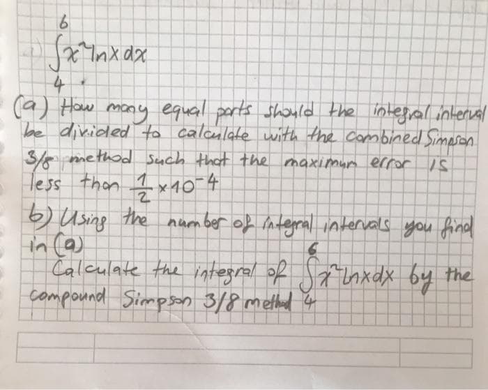 19.
(a) How mony equail ports should the integral interual
be divided to calculate with the Cambined Simeson
3/e method Such that the maximurm error S
Hess than Ix10 4
6) Using the number of integral intervals you find
in (a)
Calculate the integral of anxdx by the
compound Simpson 3/8 methad 4
6.
