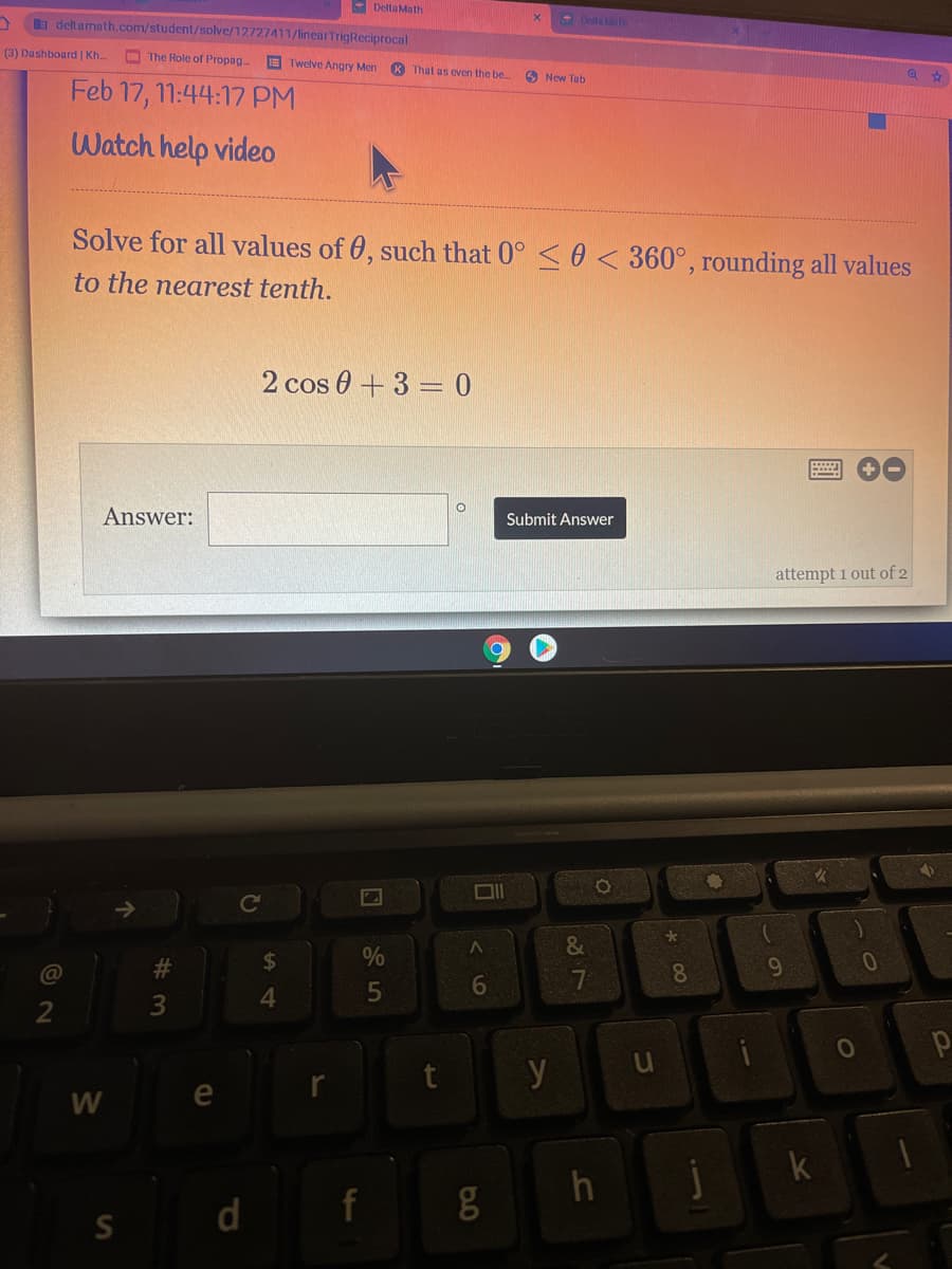 - Delta Math
a deltamath.com/student/solve/12727411/linearTrigReciprocal
- Dell
(3) Dashboard | Kh.
O The Role of Propag
Twelve Angry Men
That as even Ihe be
O New Tab
Feb 17, 11:44:17 PM
Watch help video
Solve for all values of 0, such that 0° <0 <360°, rounding all values
to the nearest tenth.
2 cos 0 +3 = 0
Answer:
Submit Answer
attempt 1 out of 2
&
24
@
6
7.
8
4
2
y
e
j
k
d f g
