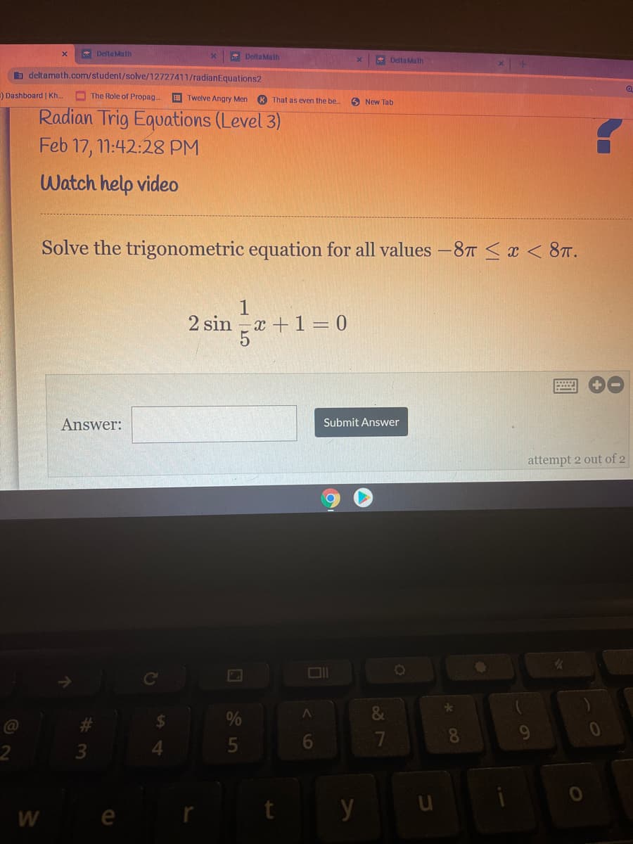 - Delte Math
- Delta Malh
* Delta Math
a deltamath.com/student/solve/12727411/radianEquations2
) Dashboard | Kh..
O The Role of Propag..
E Twelve Angry Men
K That as even the be
O New Tab
Radian Trig Equations (Level 3)
Feb 17, 11:42:28 PM
Watch help video
Solve the trigonometric equation for all values -8T <x < 8T.
1
2 sin - x +1 = 0
Answer:
Submit Answer
attempt 2 out of 2
Cc
&
24
4.
5
6
W
t y
e
