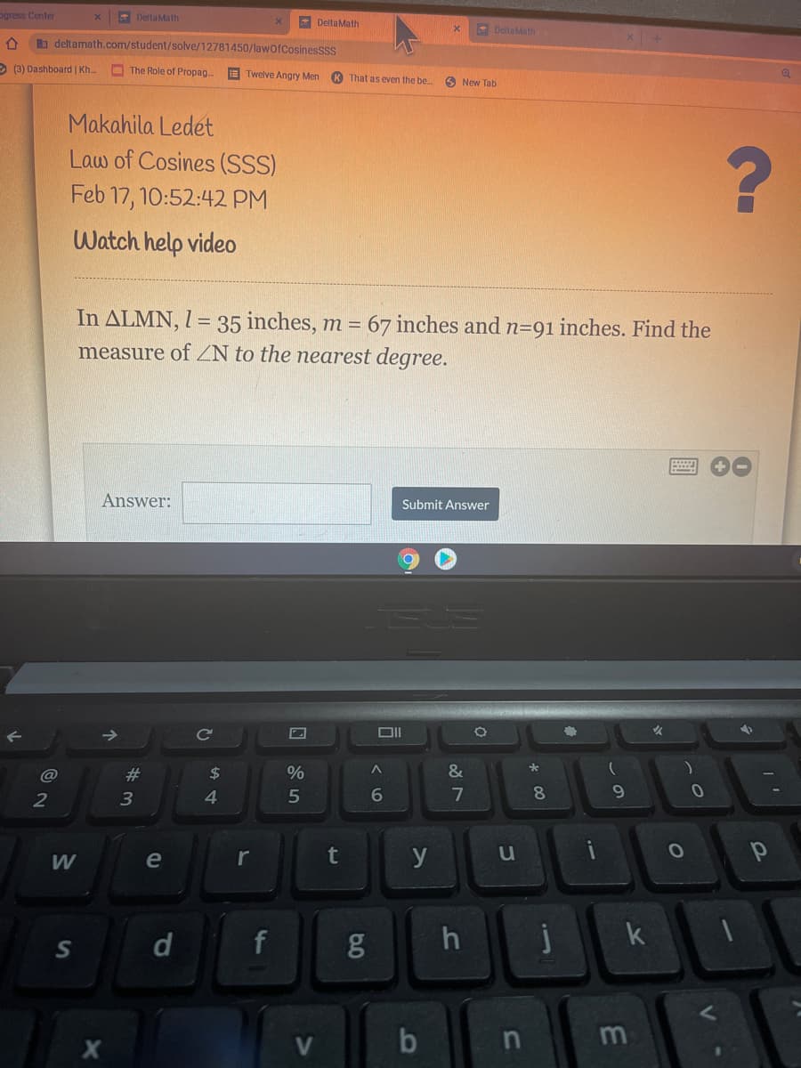 pgress Center
* DeltaMath
E DeltaMath
* DellaMath
b deltamath.com/student/solve/12781450/lawofCosinesSss
(3) Dashboard | Kh..
O The Role of Propag
E Twelve Angry Men
K That as even the be
6 New Tab
Makahila Ledet
Law of Cosines (SSS)
Feb 17, 10:52:42 PM
Watch help video
In ALMN, I = 35 inches, m = 67 inches and n=91 inches. Find the
measure of ZN to the nearest degree.
Answer:
Submit Answer
Ce
@
#3
24
2
3
4.
7
8.
W
e
t
y
u
d
f
j
S
in
60
