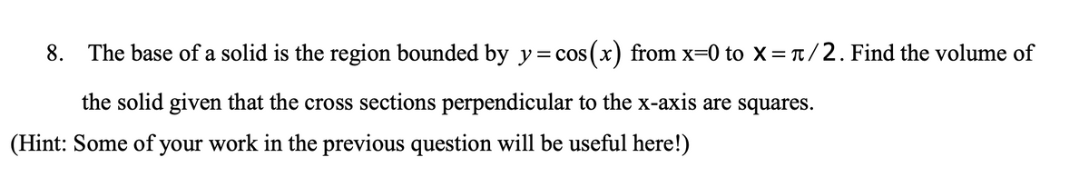 8. The base of a solid is the region bounded by y= cos(x) from x=0 to X = T/2. Find the volume of
the solid given that the cross sections perpendicular to the x-axis are squares.
(Hint: Some of your work in the previous question will be useful here!)
