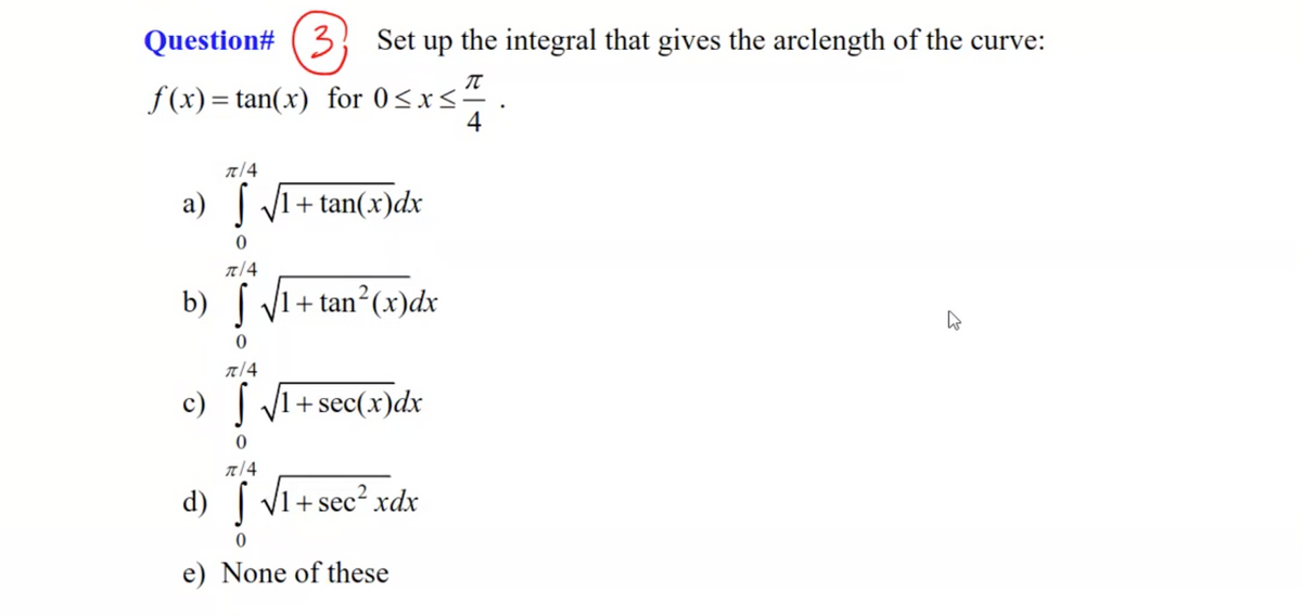 Question# (
3 Set up the integral that gives the arclength of the curve:
f(x)= tan(x) for 0<x<²
4
a) V1+ tan(x)dx
b) V1
+ tan (x)dx
元/4
c) | VI+ sec(x)dx
元/4
d) | V1+ sec2 xdx
e) None of these
