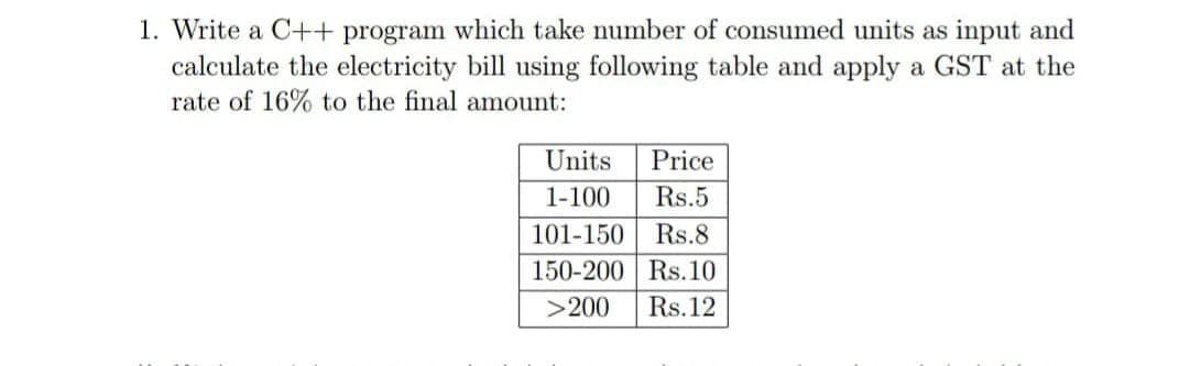 1. Write a C++ program which take number of consumed units as input and
calculate the electricity bill using following table and apply a GST at the
rate of 16% to the final amount:
Units
Price
1-100
Rs.5
101-150
Rs.8
150-200 Rs.10
>200
Rs.12
