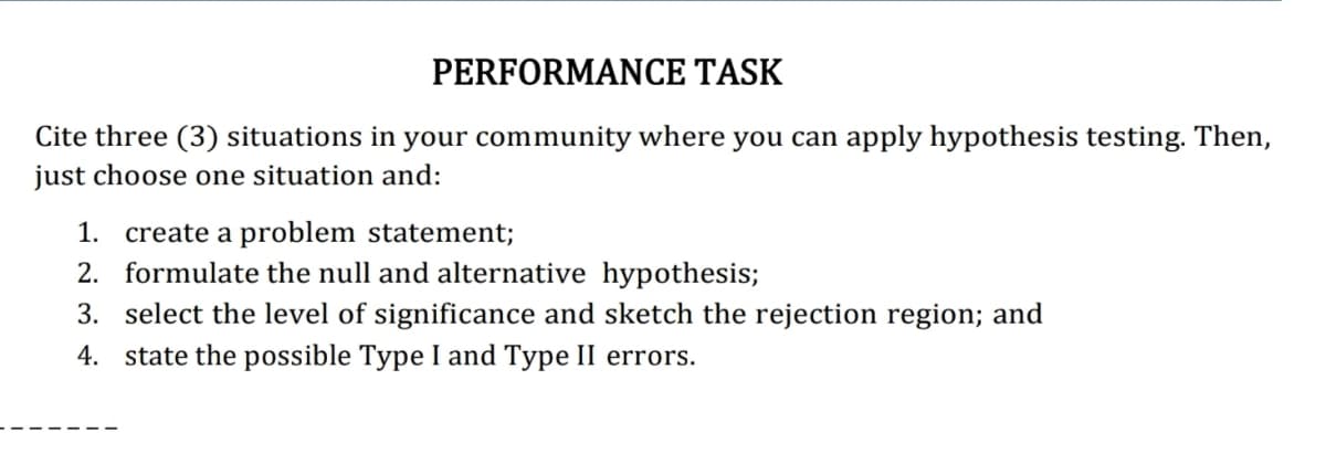 PERFORMANCE TASK
Cite three (3) situations in your community where you can apply hypothesis testing. Then,
just choose one situation and:
1. create a problem statement;
2. formulate the null and alternative hypothesis;
3. select the level of significance and sketch the rejection region; and
4. state the possible Type I and Type II errors.