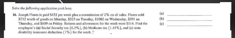 Solve the following application problems.
(a)
16. Joseph Flores is paid $452 per week plus a commission of 2% on all sales. Flores sold
$712 worth of goods on Monday. $523 on Tuesday, $1002 on Wednesday, $391 on
Thursday, and $609 on Friday. Returns and allowances for the week were $114. Find the
employee's (a) Social Security tax (6.2% ), (b) Medicare tax (1.45%), and (c) state
disability insurance deduction (1%) for the week.
(b)
(c)

