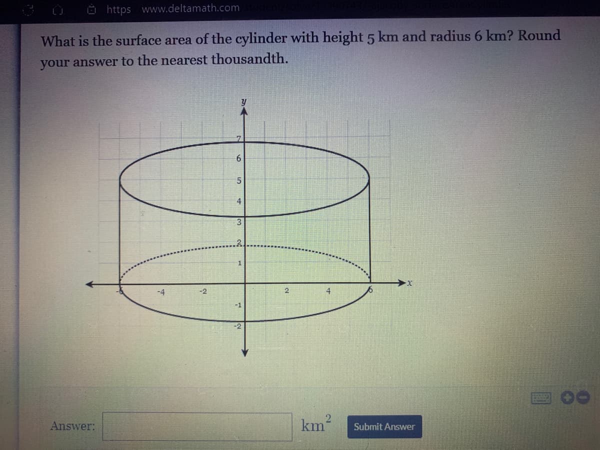 Ö https www.deltamath.com
What is the surface area of the cylinder with height 5 km and radius 6 km? Round
your answer to the nearest thousandth.
6.
4.
-4
-2
4.
Answer:
km
Submit Answer
