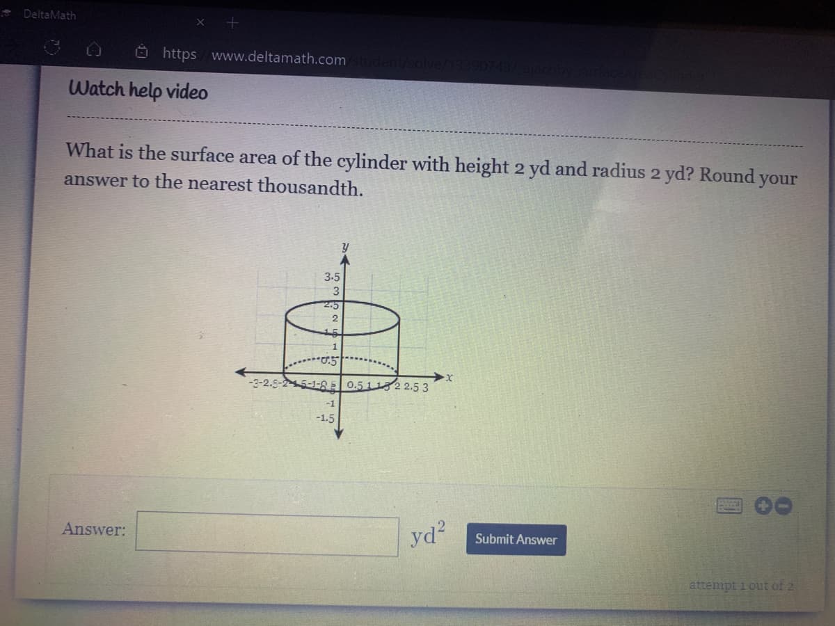 DeltaMath
O https www.deltamath.com
1/solve/
Watch help video
What is the surface area of the cylinder with height 2 yd and radius 2 yd? Round your
answer to the nearest thousandth.
3.5
3
2.5
15
-3-2.5-2-45-1-8E 0.51 1322.5 3
-1
-1.5
Answer:
yd?
Submit Answer
attempt i out of 2
