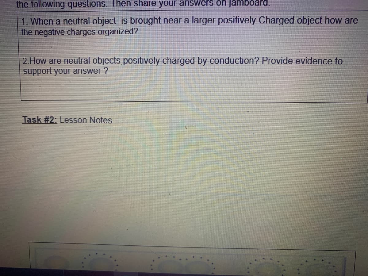 the following questions. Then share your answers on jamboard.
1. When a neutral object is brought near a larger positively Charged object how are
the negative charges organized?
2 How are neutral objects positively charged by conduction? Provide evidence to
support your answer ?
Task #2: Lesson Notes
