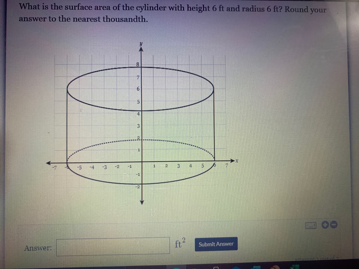 What is the surface area of the cylinder with height 6 ft and radius 6 ft? Round your
answer to the nearest thousandth.
8
7.
3
1
-5
-4
-3
-2
-1
4
-1
ft
Submit Answer
Answer:
