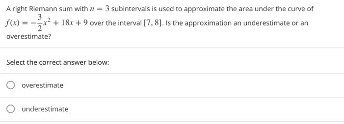 A right Riemann sum with n = 3 subintervals is used to approximate the area under the curve of
3
f(x) = -x² + 18x + 9 over the interval [7, 8]. Is the approximation an underestimate or an
overestimate?
Select the correct answer below:
O overestimate
O underestimate
