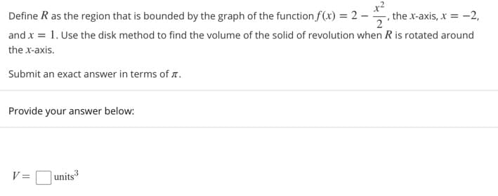 Define R as the region that is bounded by the graph of the function f(x) = 2 –
the x-axis, x = -2,
2
and x = 1. Use the disk method to find the volume of the solid of revolution when R is rotated around
the x-axis.
Submit an exact answer in terms of n.
Provide your answer below:
V =units
