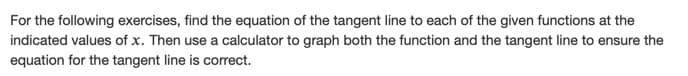 For the following exercises, find the equation of the tangent line to each of the given functions at the
indicated values of x. Then use a calculator to graph both the function and the tangent line to ensure the
equation for the tangent line is correct.
