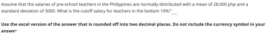 Assume that the salaries of pre-school teachers in the Philippines are normally distributed with a mean of 28,000 php and a
standard deviation of 3000. What is the cutoff salary for teachers in the bottom 10%?-
Use the excel version of the answer that is rounded off into two decimal places. Do not include the currency symbol in your
answer
