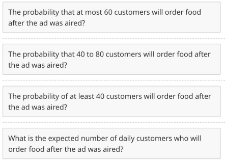 The probability that at most 60 customers will order food
after the ad was aired?
The probability that 40 to 80 customers will order food after
the ad was aired?
The probability of at least 40 customers will order food after
the ad was aired?
What is the expected number of daily customers who will
order food after the ad was aired?
