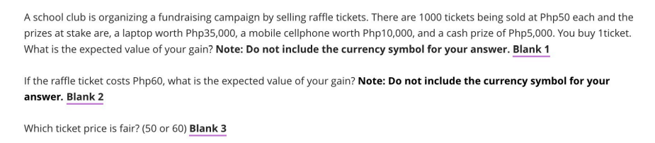 A school club is organizing a fundraising campaign by selling raffle tickets. There are 1000 tickets being sold at Php50 each and the
prizes at stake are, a laptop worth Php35,000, a mobile cellphone worth Php10,000, and a cash prize of Php5,000. You buy 1ticket.
What is the expected value of your gain? Note: Do not include the currency symbol for your answer. Blank 1
If the raffle ticket costs Php60, what is the expected value of your gain? Note: Do not include the currency symbol for your
answer. Blank 2
Which ticket price is fair? (50 or 60) Blank 3
