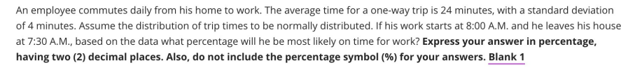 An employee commutes daily from his home to work. The average time for a one-way trip is 24 minutes, with a standard deviation
of 4 minutes. Assume the distribution of trip times to be normally distributed. If his work starts at 8:00 A.M. and he leaves his house
at 7:30 A.M., based on the data what percentage will he be most likely on time for work? Express your answer in percentage,
having two (2) decimal places. Also, do not include the percentage symbol (%) for your answers. Blank 1
